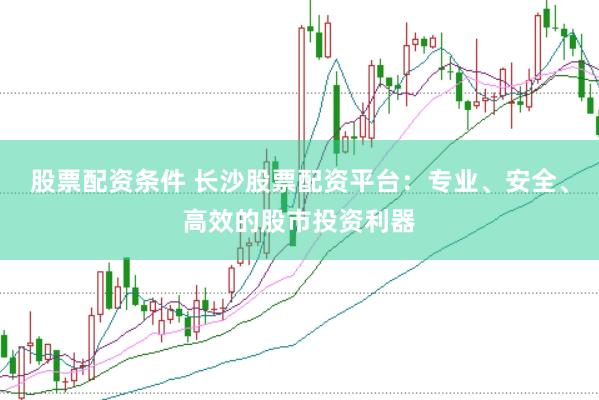 股票配资条件 长沙股票配资平台：专业、安全、高效的股市投资利器