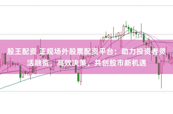 股王配资 正规场外股票配资平台：助力投资者灵活融资，高效决策，共创股市新机遇