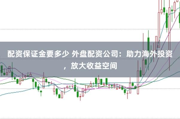 配资保证金要多少 外盘配资公司：助力海外投资，放大收益空间
