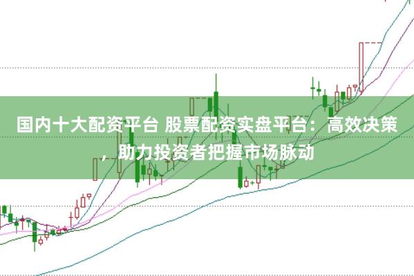 国内十大配资平台 股票配资实盘平台：高效决策，助力投资者把握市场脉动