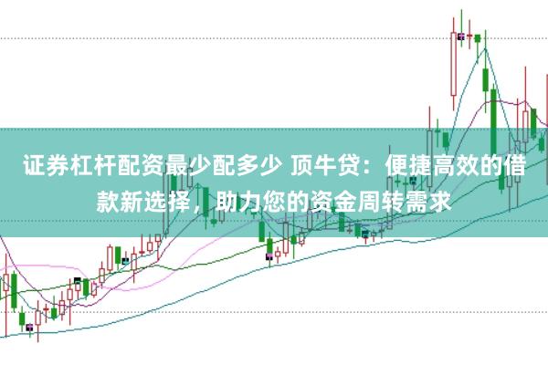 证券杠杆配资最少配多少 顶牛贷：便捷高效的借款新选择，助力您的资金周转需求