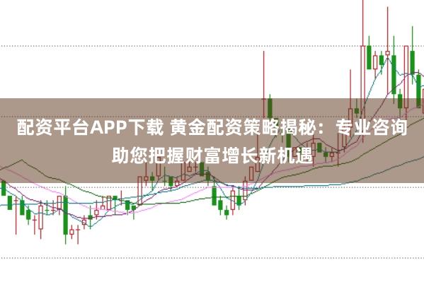 配资平台APP下载 黄金配资策略揭秘：专业咨询助您把握财富增长新机遇
