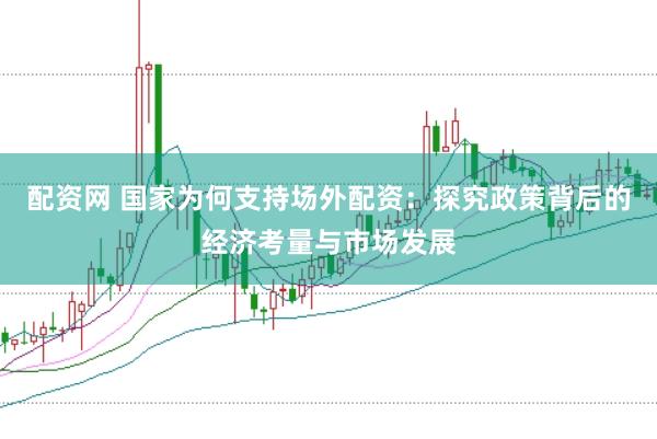 配资网 国家为何支持场外配资：探究政策背后的经济考量与市场发展