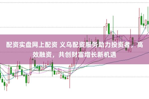 配资实盘网上配资 义乌配资服务助力投资者，高效融资，共创财富增长新机遇