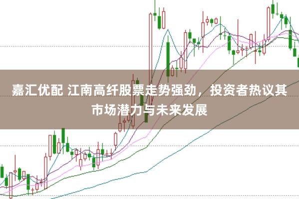 嘉汇优配 江南高纤股票走势强劲，投资者热议其市场潜力与未来发展