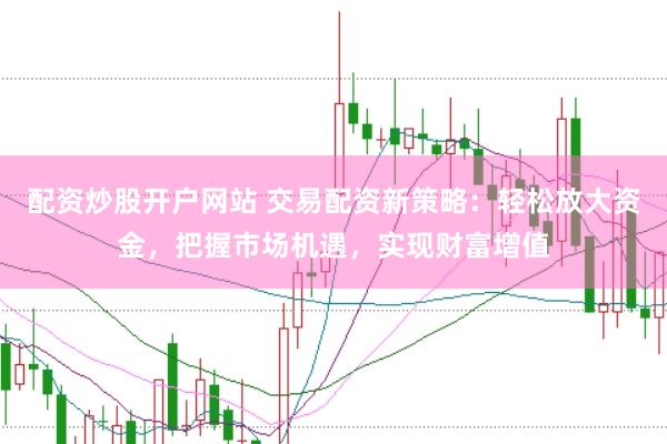 配资炒股开户网站 交易配资新策略：轻松放大资金，把握市场机遇，实现财富增值