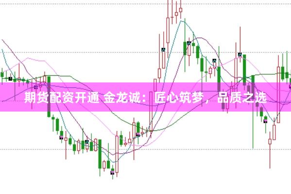 期货配资开通 金龙诚：匠心筑梦，品质之选