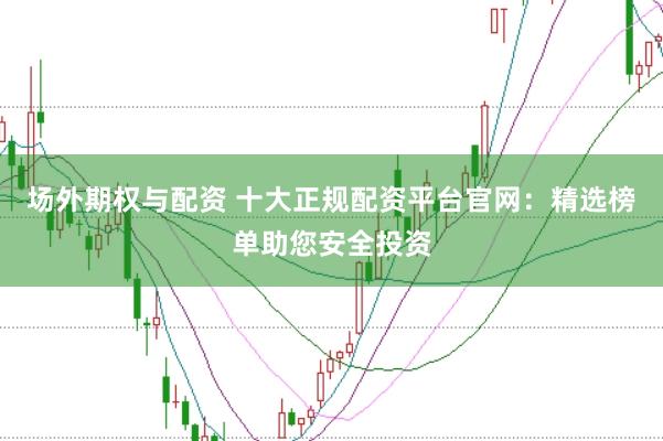 场外期权与配资 十大正规配资平台官网：精选榜单助您安全投资
