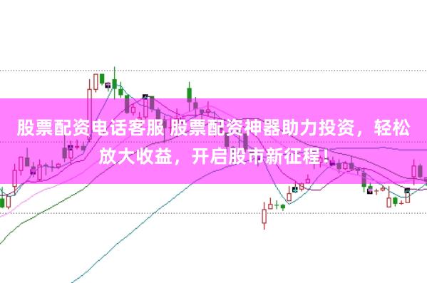 股票配资电话客服 股票配资神器助力投资，轻松放大收益，开启股市新征程！