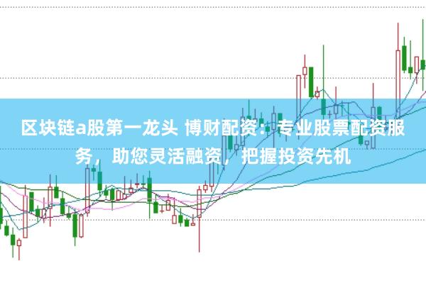 区块链a股第一龙头 博财配资:专业股票配资服务,助您灵活融资,把握投资先机