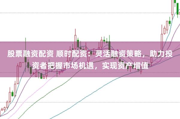 股票融资配资 顺时配资:灵活融资策略,助力投资者把握市场机遇,实现资产增值