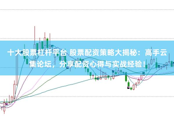 十大股票杠杆平台 股票配资策略大揭秘：高手云集论坛，分享配资心得与实战经验！