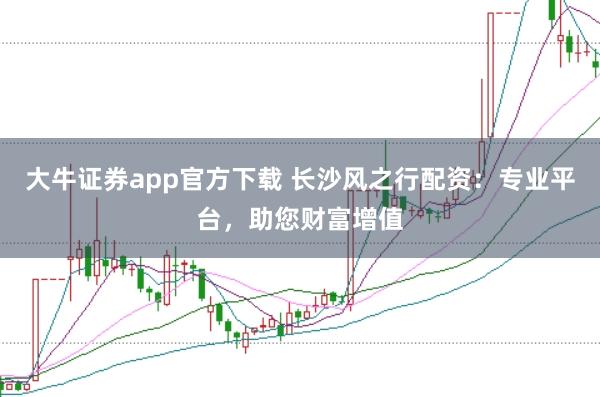 大牛证券app官方下载 长沙风之行配资：专业平台，助您财富增值