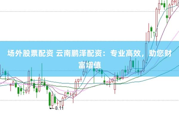 场外股票配资 云南鹏泽配资：专业高效，助您财富增值