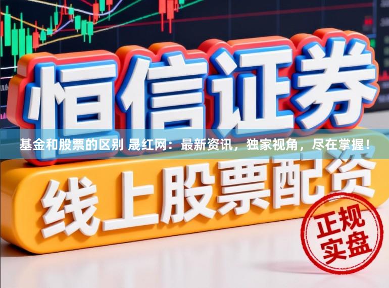 基金和股票的区别 晟红网:最新资讯,独家视角,尽在掌握!
