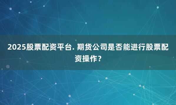2025股票配资平台. 期货公司是否能进行股票配资操作？