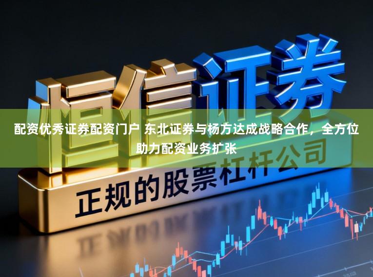 配资优秀证券配资门户 东北证券与杨方达成战略合作，全方位助力配资业务扩张