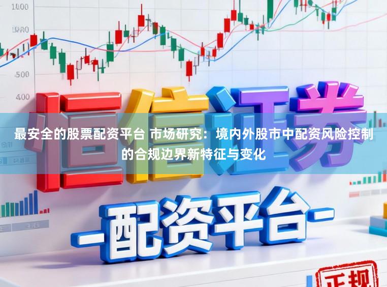 最安全的股票配资平台 市场研究：境内外股市中配资风险控制的合规边界新特征与变化