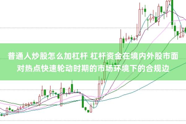 普通人炒股怎么加杠杆 杠杆资金在境内外股市面对热点快速轮动时期的市场环境下的合规边