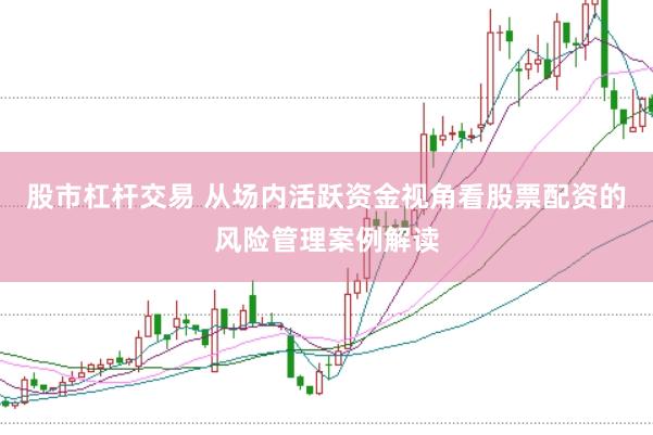 股市杠杆交易 从场内活跃资金视角看股票配资的风险管理案例解读